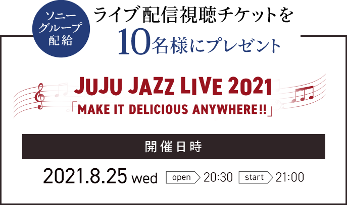 ソニーグループ配給 ライブ配信視聴チケットを10名様にプレゼント JUJU JAZZ LIVE 2021 「MAKE IT DELICIOUS ANYWHERE!!」 開催⽇時 2021.8.25 wed open 20:30 start 21:00
