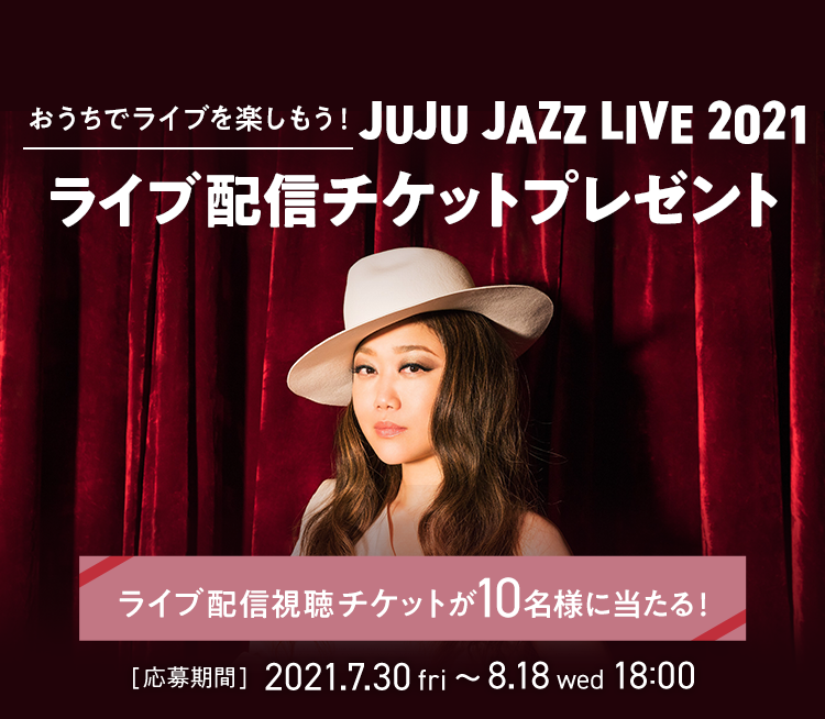 おうちでライブを楽しもう！ JUJU JAZZ LIVE 2021 ライブ配信チケットプレゼント ライブ配信視聴チケットが10名様に当たる！ [応募期間] 2021.7.30 fri ～ 8.18 wed 18:00