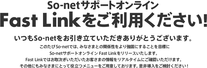 So-netサポートオンライン Fast Linkをご利用ください!いつもSo-netをお引き立ていただきありがとうございます。このたびSo-netでは、みなさまとの関係性をより強固にすることを目標にSo-netサポートオンライン Fast Linkをリリースいたします。Fast Linkではお取次ぎいただいたお客さまの情報をリアルタイムにご確認いただけます。その他にもみなさまにとって役立つメニューをご用意しております。是非導入をご検討ください!