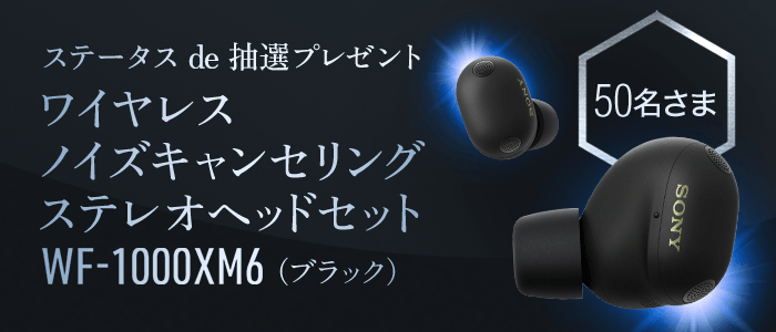 ステータスde抽選プレゼント ソニー ワイヤレスノイズキャンセリングステレオヘッドセットWF-1000XM6が50名さまに当たる！応募締切：8月31日月曜日