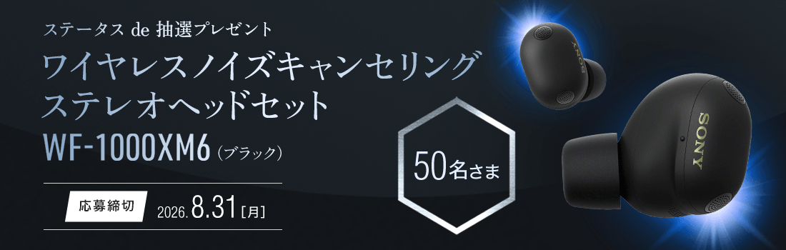ステータスde抽選プレゼント ソニー ワイヤレスノイズキャンセリングステレオヘッドセットWF-1000XM6が50名さまに当たる！応募締切：8月31日月曜日