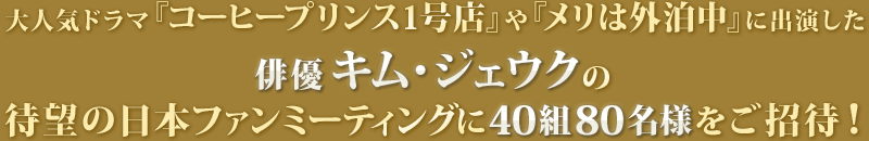 大人気ドラマ『コーヒープリンス1号店』や『メリは外泊中』に出演した俳優キム・ジェウクの待望の日本ファンミーティングに40組80名様をご招待！