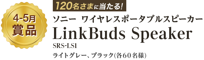 4－5月賞品 120名さまに当たる！ ソニー　ワイヤレスポータブルスピーカー 『LinkBuds Speaker』 ライトグレー、ブラック(各60名様)