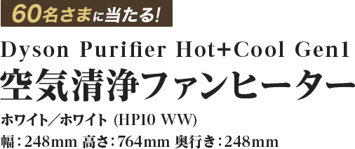 60名さまに当たる！Dyson Purifier Hot+Cool Gen1 空気清浄ファンヒーター ホワイト／ホワイト (HP10 WW)幅：248mm 高さ：764mm 奥行き：248mm
