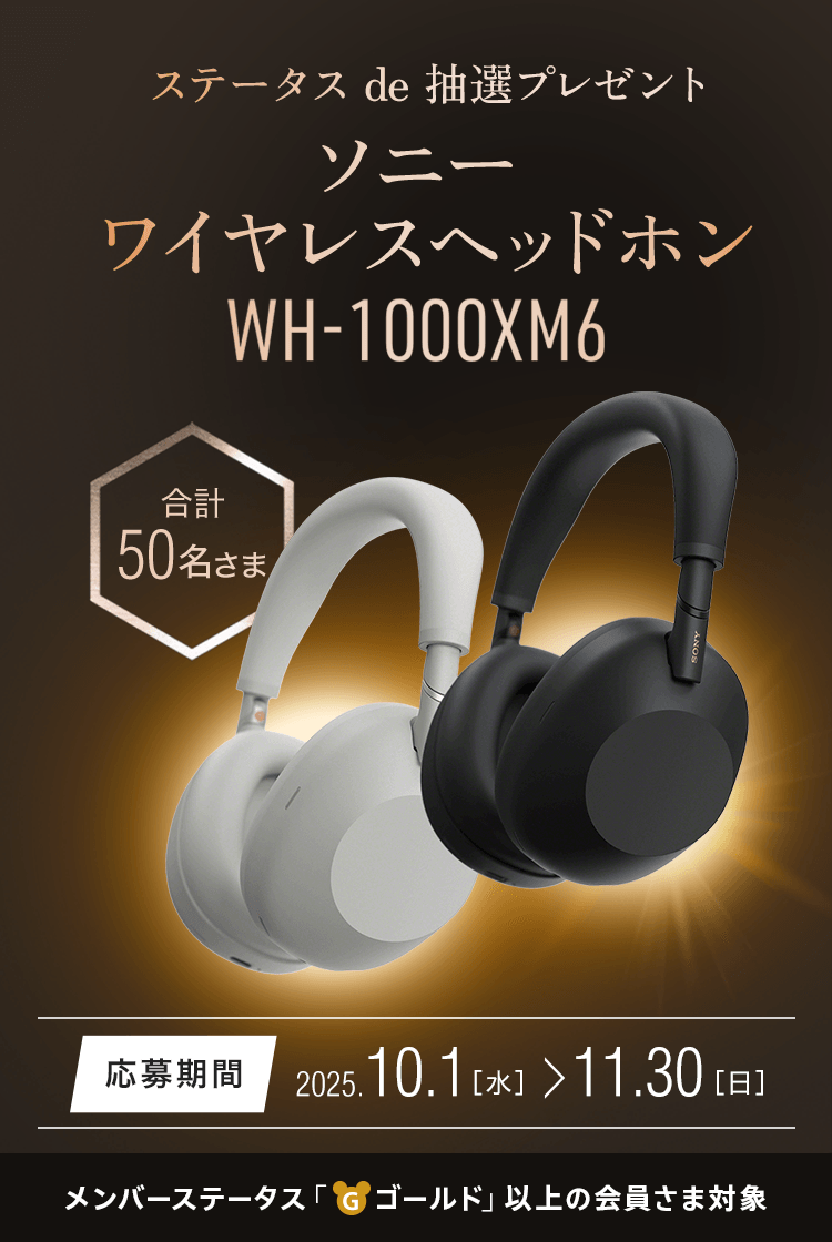 ステータス de 抽選プレゼント ソニー ワイヤレスヘッドホン ソニー ワイヤレスヘッドホン『WH-1000XM6』 50名さまプレゼント 応募期間：2025.10.1（水）～11.30（日） メンバーステータス「ゴールド」以上の会員さま対象