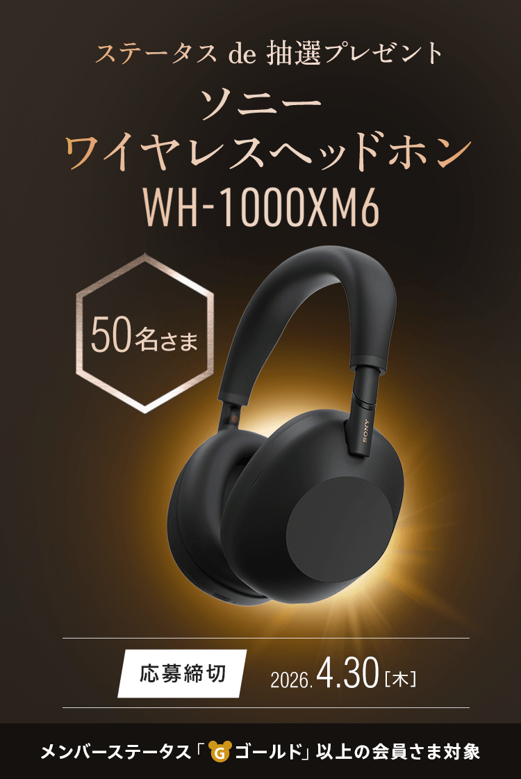 ステータス de 抽選プレゼント ソニー ワイヤレスヘッドホン ソニー ワイヤレスヘッドホン『WH-1000XM6』 50名さまプレゼント 応募締切：2026.4.30（木） メンバーステータス「ゴールド」以上の会員さま対象