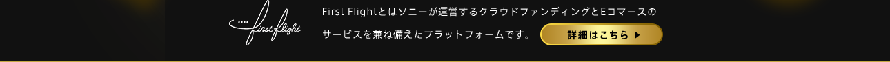 First Flightとはソニーが運営するクラウドファンディングとEコマースのサービスを兼ね備えたプラットフォームです。詳細はこちら