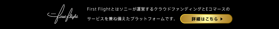 First Flightとはソニーが運営するクラウドファンディングとEコマースのサービスを兼ね備えたプラットフォームです。詳細はこちら