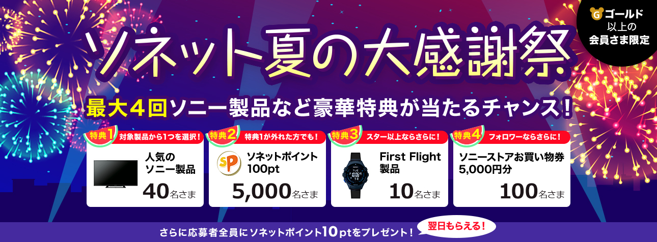 ゴールド以上の会員さま限定 ソネット夏の大感謝祭 最大4回ソニー製品など豪華特典が当たるチャンス！ 特典1 対象製品から1つを選択！ 人気のソニー製品 40名さま 特典2 特典1が外れた方でも！ ソネットポイント100pt 5,000名さま 特典3 スター以上ならさらに！ First Flight製品 10名さま 特典4 フォロワーならさらに！ ソニーストアお買い物券 5,000円分 100名さま さらに応募者全員にソネットポイント10ptをプレゼント！ 翌日もらえる！