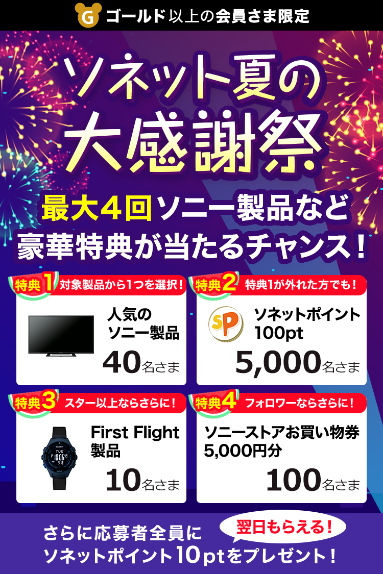 ゴールド以上の会員さま限定 ソネット夏の大感謝祭 最大4回ソニー製品など豪華特典が当たるチャンス！ 特典1 対象製品から1つを選択！ 人気のソニー製品 40名さま 特典2 特典1が外れた方でも！ ソネットポイント100pt 5,000名さま 特典3 スター以上ならさらに！ First Flight製品 10名さま 特典4 フォロワーならさらに！ ソニーストアお買い物券 5,000円分 100名さま さらに応募者全員にソネットポイント10ptをプレゼント！ 翌日もらえる！