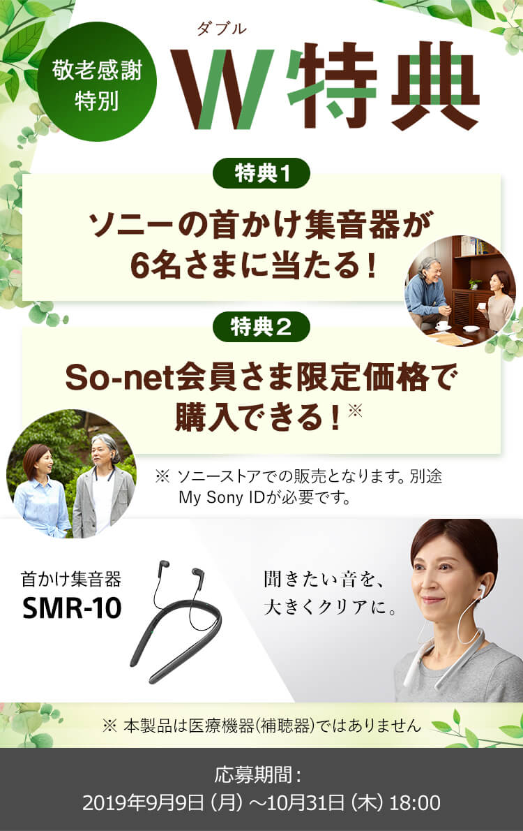 敬老感謝特別 ダブル特典 特典1 ソニーの首かけ集音器が6名さまに当たる！ 特典2 So-net会員さま限定価格で購入できる (※)  ※ソニーストアでの販売となります。別途My Sony ID が必要です。本製品は医療機器 (補聴器) ではありません。応募期間：2019年9月9日 (月) ～ 10月31日 (木) 18時
