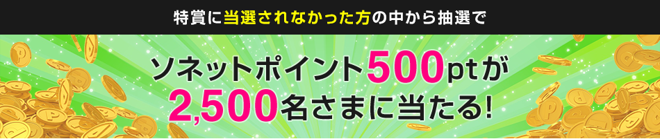 特賞に当選されなかった方の中から抽選で ソネットポイント500ptが2,500名さまに当たる！