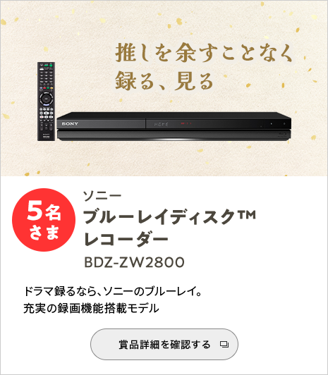 推しを余すことなく録る、見る ソニーブルーレイディスク(TM)レコーダー BDZ-ZW2800 5名さま ドラマ録るなら、ソニーのブルーレイ。充実の録画機能搭載モデル 賞品詳細を確認する