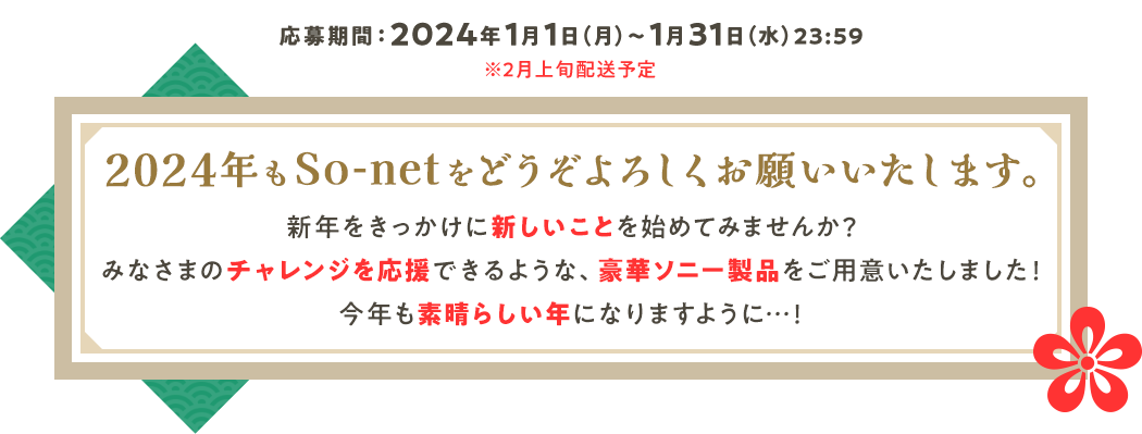 応募期間2024年1月1日月曜日から1月31日水曜日23時59分まで※2月上旬配送予定 2024年もSo-netをどうぞよろしくお願いいたします。新年をきっかけに新しいことを始めてみませんか？みなさまのチャレンジを応援できるような、豪華ソニー製品をご用意いたしました！今年も素晴らしい年になりますように・・・！
