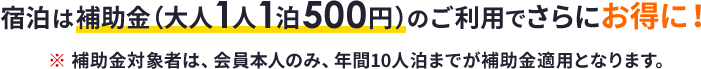 宿泊は補助金 (大人1人1泊500円) のご利用でさらにお得に！※補助金対象者は、会員本人のみ、年間10人泊までが補助金適用となります。