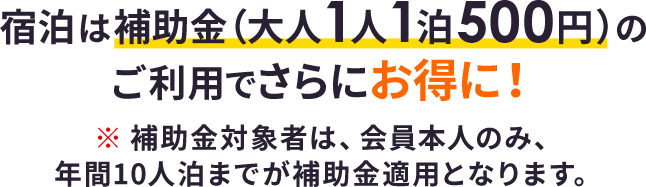 宿泊は補助金 (大人1人1泊500円) のご利用でさらにお得に！※補助金対象者は、会員本人のみ、年間10人泊までが補助金適用となります。