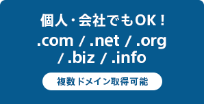 個人・会社でもOK！
.com / .net / .org / .biz / .info 複数ドメイン取得可能