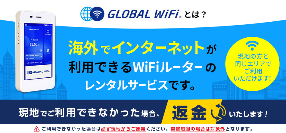 グローバルWiFiとは？海外でインターネットが利用できるWiFiルーターレンタルサービスです。現地の方と同じエリアでご利用いただけます。現地でご利用できなかった場合、返金いたします。ご注意：ご利用できなかった場合は必ず現地からご連絡ください。容量超過の場合は対象外となります。