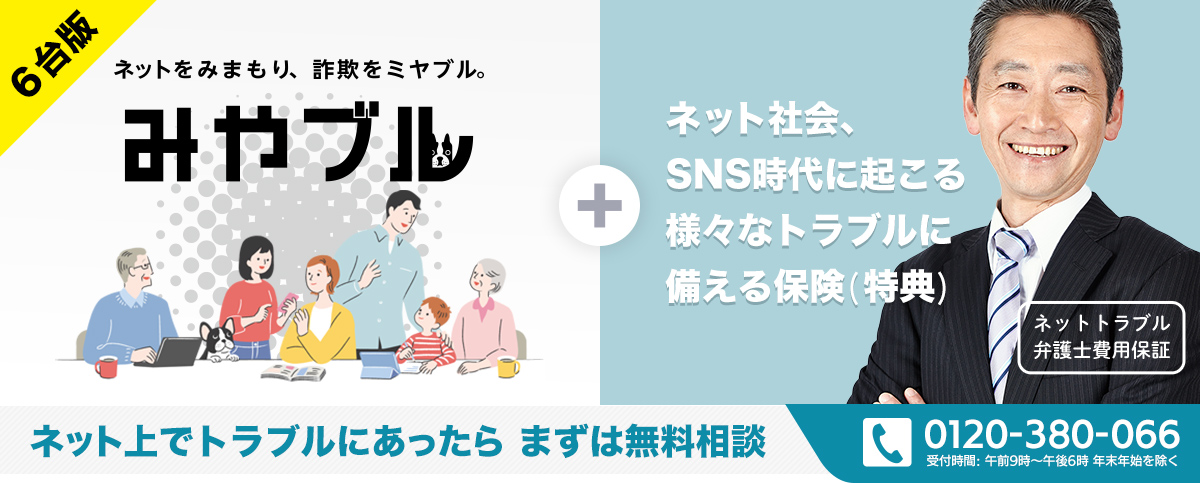 ネットをみまもり、詐欺をミヤブル。「みやブル」6台版 + ネット社会、SNS時代に起こる様々なトラブルに備える保険（特典）ネットトラブル弁護士費用保証　ネット上でトラブルにあったら　まずは無料相談　電話番号0120-380-066　受付時間：午前9時～午後6時　年末年始を除く