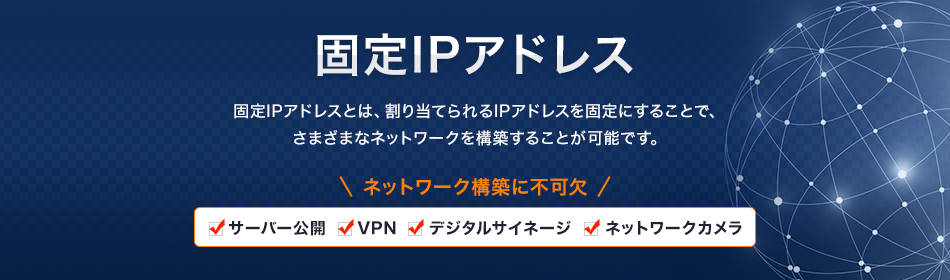 固定IPアドレスとは、割り当てられるIPアドレスを固定にすることで、さまざまなネットワークを構築することが可能です。ネットワーク構築に不可欠 「サーバー公開」「VPN」「デジタルサイネージ」「ネットワークカメラ」