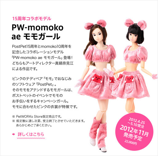 15周年コラボモデル「PW-momoko ae モモガール」　2012年4月25日?5月10日受注、2012年11月発売予定　22,000円　PostPet15周年とmomoko10周年を記念したコラボレーションモデル「PW-momoko ae モモガール」登場！ どちらもアートディレクター真鍋奈見江による作品です。 ピンクのテディベア「モモ」でおなじみのソフトウェア「PostPet」。 そのモモをアテンドするモモガールは、ポストペットのイベントでモモのお手伝いをするキャンペーンガール。モモに合わせたピンクの衣裳が特徴です。 ※PetWORKs Store限定商品です。※規定数に達し次第、受注終了とさせていただきます。あらかじめご了承ください。