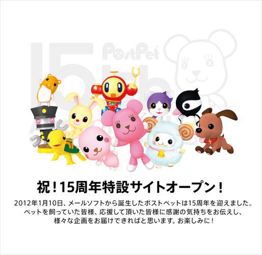 祝！15周年特設サイトオープン！　2012年1月10日、メールソフトから誕生したポストペットは15周年を迎えました。ペットを飼っていた皆様、応援して頂いた皆様に感謝の気持ちをお伝えし、様々な企画をお届けできればと思います。お楽しみに！