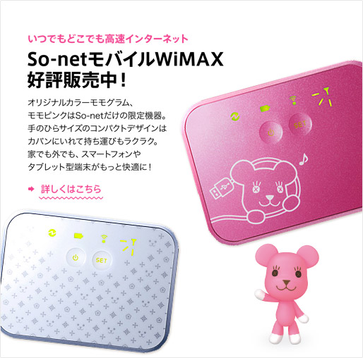 いつでもどこでも高速インターネット　So-netモバイルWiMAX好評販売中！オリジナルカラーモモグラム、モモピンクはSo-netだけの限定機器。
手のひらサイズのコンパクトデザインはカバンにいれて持ち運びもラクラク。家でも外でも、スマートフォンやタブレット型端末がもっと快適に！