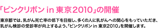 「ピンクリボンｉｎ東京２０１０」の開催　東京都では、乳がん死亡率の低下を目指し、多くの人に乳がんへの関心をもっていただき、乳がん検診の受診率が向上するよう、「ピンクリボンｉｎ東京２０１０」を開催します。 