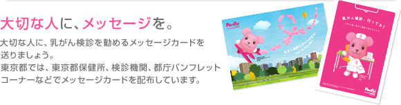 大切な人に、メッセージを。大切な人に、乳がん検診を勧めるメッセージカードを送りましょう。東京都では、東京都保健所、検診機関、都庁パンフレットコーナーなどで配布しています。 