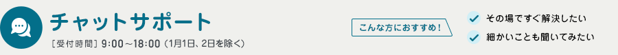 チャットサポート 受付時間 9:00～18:00（1月1日、2日を除く）　こんな方におすすめ！　その場ですぐ解決したい　細かいことも聞いてみたい