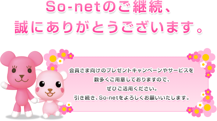 So-netのご継続、誠にありがとうございます。会員さま向けのプレゼントキャンペーンやサービスを数多くご用意しておりますので、ぜひご活用ください。引き続き、So-netをよろしくお願いいたします。
