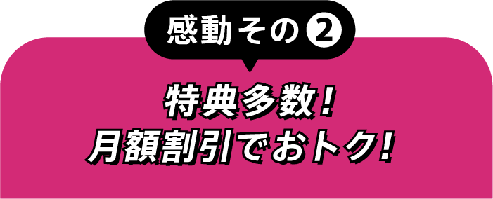感動その②特典多数!月額割引でおトク!