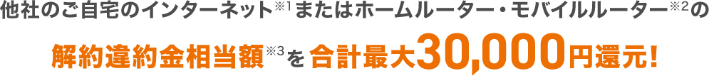 他社のご自宅のインターネット※1またはホームルーター・モバイルルーター※2の解約違約金相当額※3を合計最大30,000円還元!