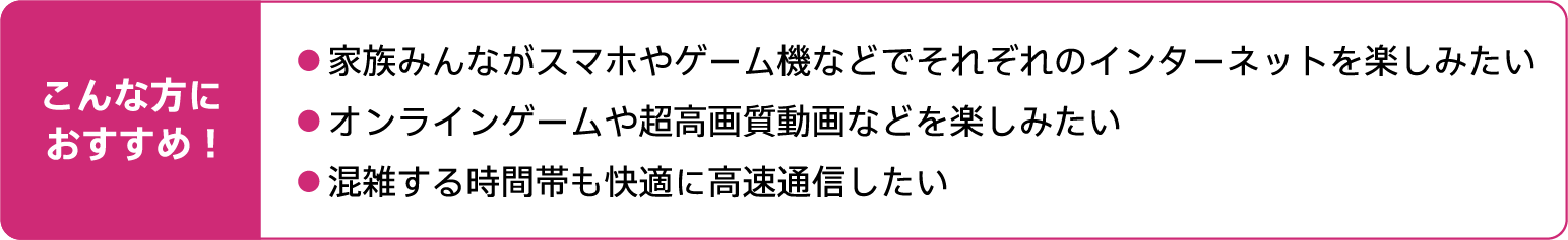 こんな方におすすめ!家族みんながスマホやゲーム機などでそれぞれのインターネットを楽しみたい。オンラインゲームや超高画質動画などを楽しみたい。混雑する時間帯も快適に高速通信したい。