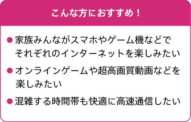 こんな方におすすめ!家族みんながスマホやゲーム機などでそれぞれのインターネットを楽しみたい。オンラインゲームや超高画質動画などを楽しみたい。混雑する時間帯も快適に高速通信したい。