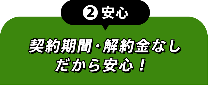 ②安心 契約期間・解約金なしだから安心!