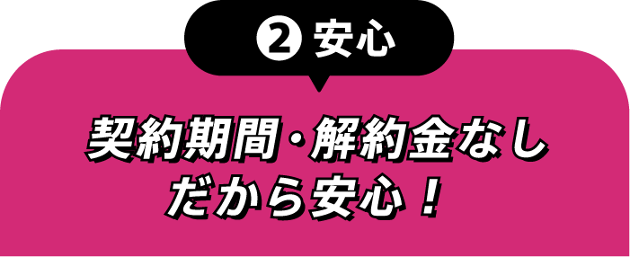 ②安心 契約期間・解約金なしだから安心!